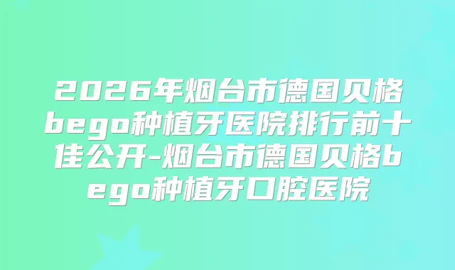 2026年烟台市德国贝格bego种植牙医院排行前十佳公开-烟台市德国贝格bego种植牙口腔医院