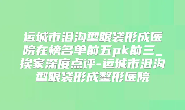 运城市泪沟型眼袋形成医院在榜名单前五pk前三_挨家深度点评-运城市泪沟型眼袋形成整形医院
