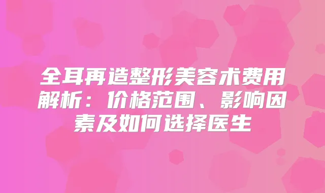 全耳再造整形美容术费用解析：价格范围、影响因素及如何选择医生
