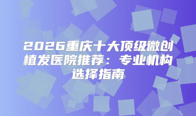 2026重庆十大微创植发医院推荐：专业机构选择指南