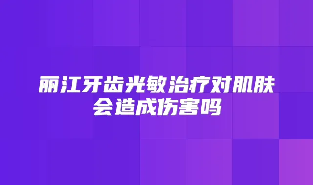 丽江牙齿光敏对肌肤会造成伤害吗