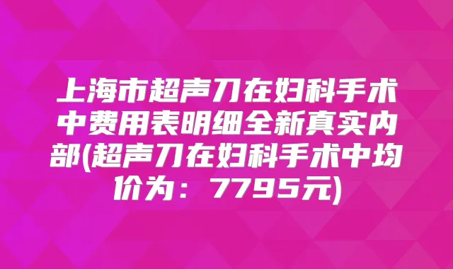 上海市超声刀在妇科手术中费用表明细全新真实内部(超声刀在妇科手术中均价为：7795元)