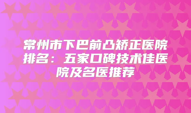 常州市下巴前凸矫正医院排名：五家口碑技术佳医院及名医推荐
