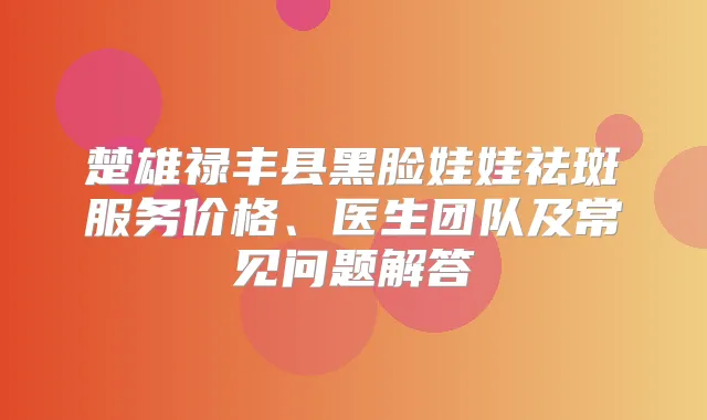 楚雄禄丰县黑脸娃娃祛斑服务价格、医生团队及常见问题解答