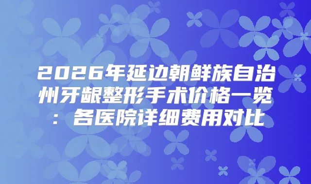 2026年延边朝鲜族自治州牙龈整形手术价格一览：各医院详细费用对比