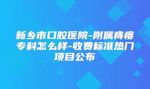 新乡市口腔医院-附属痔瘘专科怎么样-收费标准热门项目公布