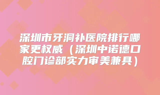 深圳市牙洞补医院排行哪家更（深圳中诺德口腔门诊部实力审美兼具）