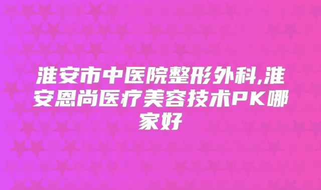 淮安市中医院整形外科,淮安恩尚医疗美容技术PK哪家好