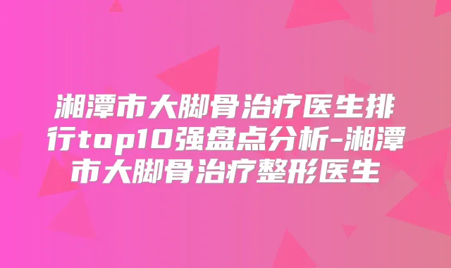 湘潭市大脚骨医生排行top10强盘点分析-湘潭市大脚骨整形医生