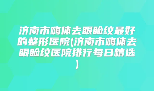 济南市嗨体去眼睑纹好的整形医院(济南市嗨体去眼睑纹医院排行每日精选)