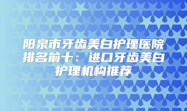 阳泉市牙齿美白护理医院排名前十：进口牙齿美白护理机构推荐