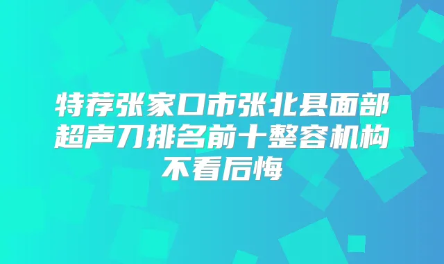 特荐张家口市张北县面部超声刀排名前十整容机构不看后悔