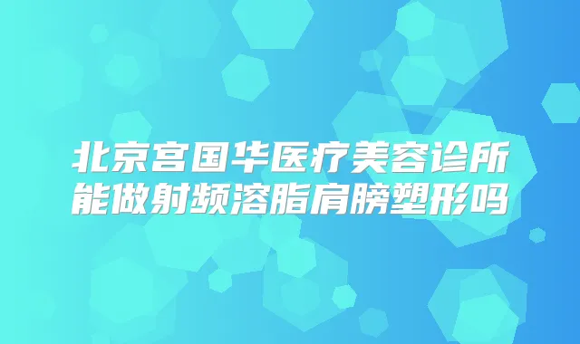 北京宫国华医疗美容诊所能做射频溶脂肩膀塑形吗