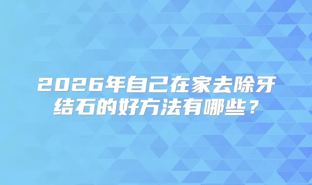 2026年自己在家去除牙结石的好方法有哪些？