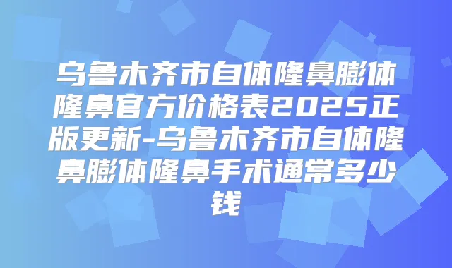 乌鲁木齐市自体隆鼻膨体隆鼻官方价格表2025正版更新-乌鲁木齐市自体隆鼻膨体隆鼻手术通常多少钱