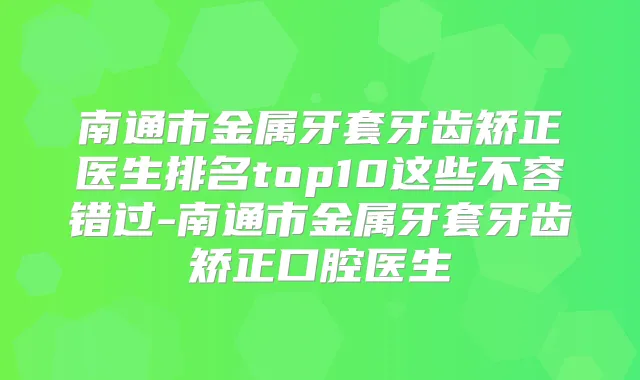 南通市金属牙套牙齿矫正医生排名top10这些不容错过-南通市金属牙套牙齿矫正口腔医生