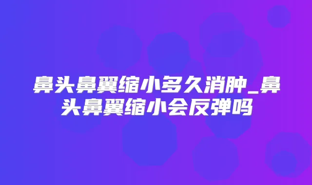 鼻头鼻翼缩小多久消肿_鼻头鼻翼缩小会反弹吗