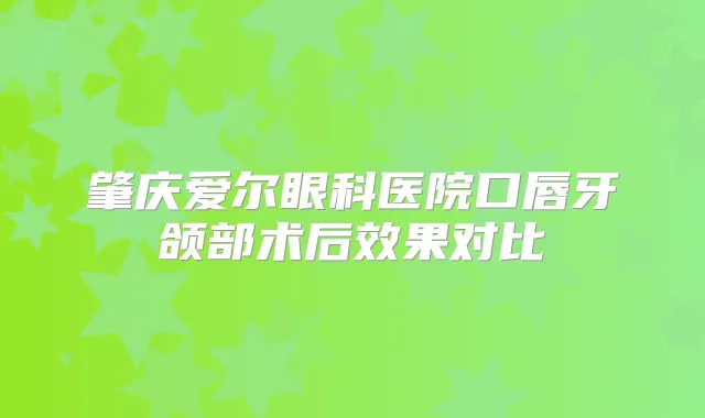 肇庆爱尔眼科医院口唇牙颌部术后效果对比