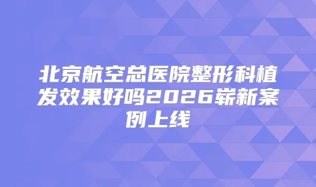 北京航空总医院整形科植发效果好吗2026崭新案例上线