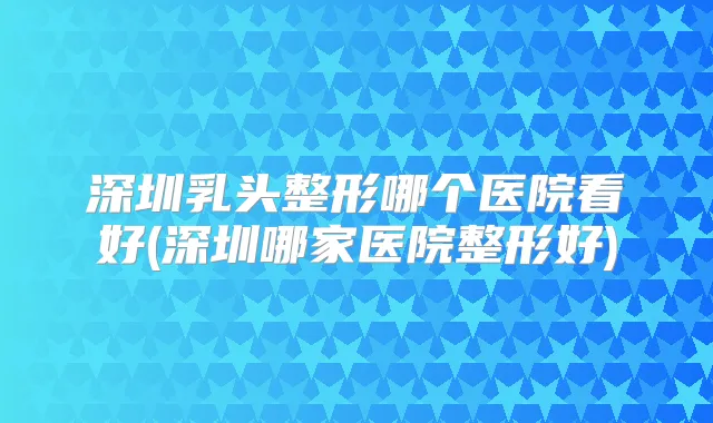 深圳乳头整形哪个医院看好(深圳哪家医院整形好)
