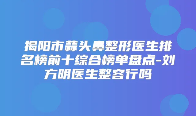 揭阳市蒜头鼻整形医生排名榜前十综合榜单盘点-刘方明医生整容行吗
