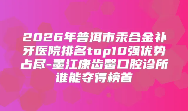 2026年普洱市汞合金补牙医院排名top10强优势占尽-墨江康齿馨口腔诊所谁能夺得榜首
