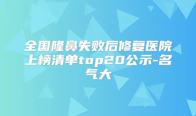 全国隆鼻失败后修复医院上榜清单top20公示-名气大
