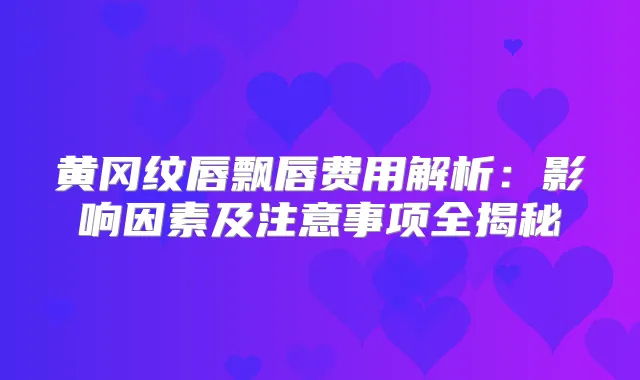 黄冈纹唇飘唇费用解析:影响因素及注意事项全揭秘