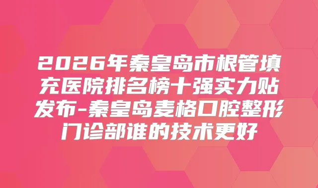 2026年秦皇岛市根管填充医院排名榜十强实力贴发布-秦皇岛麦格口腔整形门诊部谁的技术更好
