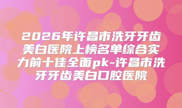 2026年许昌市洗牙牙齿美白医院上榜名单综合实力前十佳全面pk-许昌市洗牙牙齿美白口腔医院
