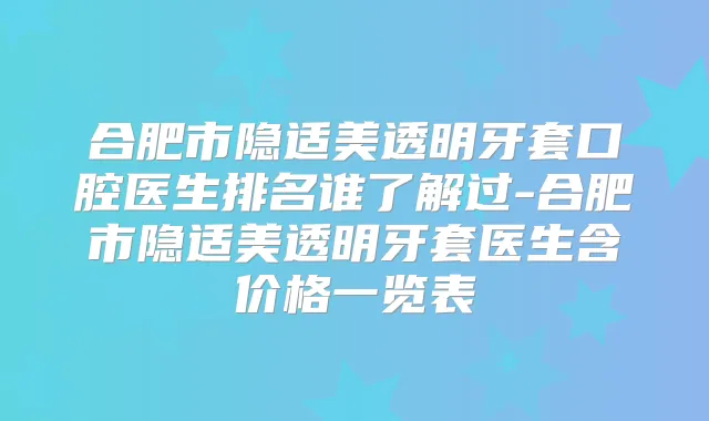 合肥市隐适美透明牙套口腔医生排名谁了解过-合肥市隐适美透明牙套医生含价格一览表