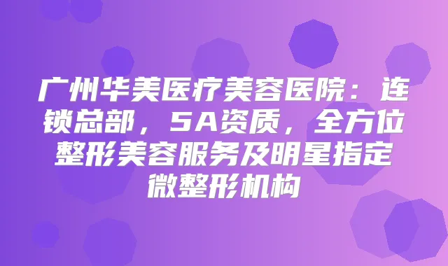 广州华美医疗美容医院：连锁总部，5A资质，全方位整形美容服务及明星指定微整形机构