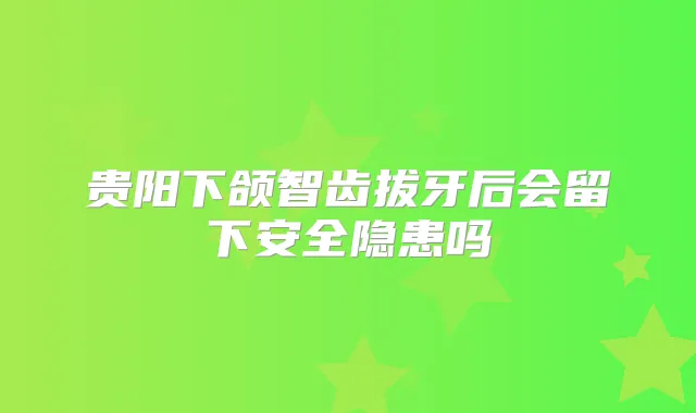 贵阳下颌智齿拔牙后会留下安全隐患吗