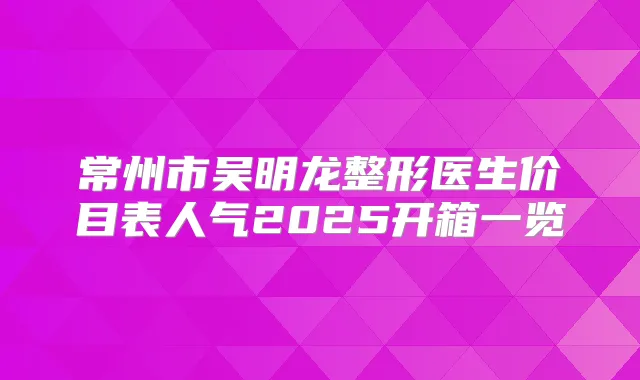常州市吴明龙整形医生价目表人气2025开箱一览