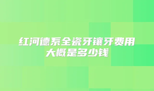 红河德系全瓷牙镶牙费用大概是多少钱