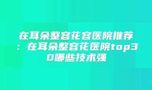 在耳朵整容花容医院推荐：在耳朵整容花医院top30哪些技术强