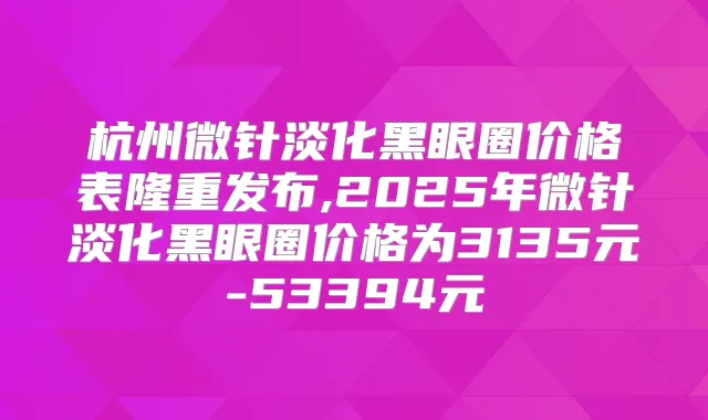 杭州微针淡化黑眼圈价格表隆重发布,2025年微针淡化黑眼圈价格为3135元-53394元