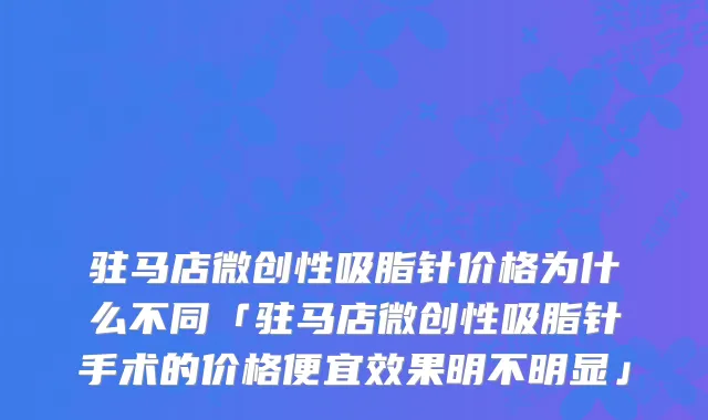 驻马店微创性吸脂针价格为什么不同「驻马店微创性吸脂针手术的价格便宜效果明不明显」