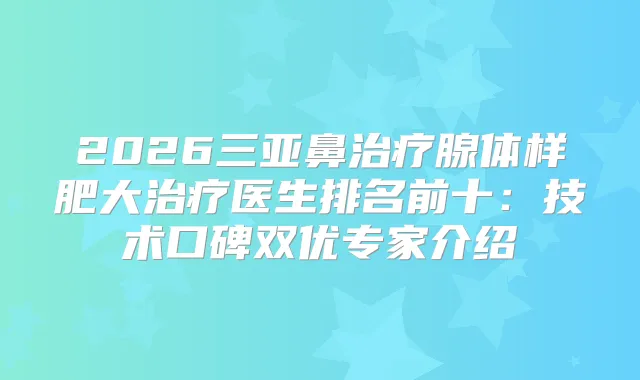 2026三亚鼻腺体样肥大医生排名前十:技术口碑双优专家介绍
