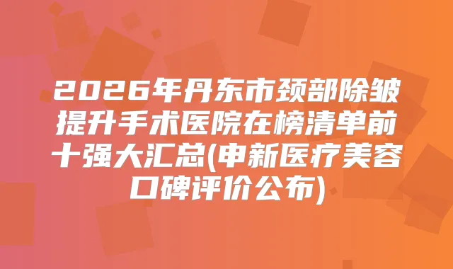 2026年丹东市颈部除皱提升手术医院在榜清单前十强大汇总(申新医疗美容口碑评价公布)