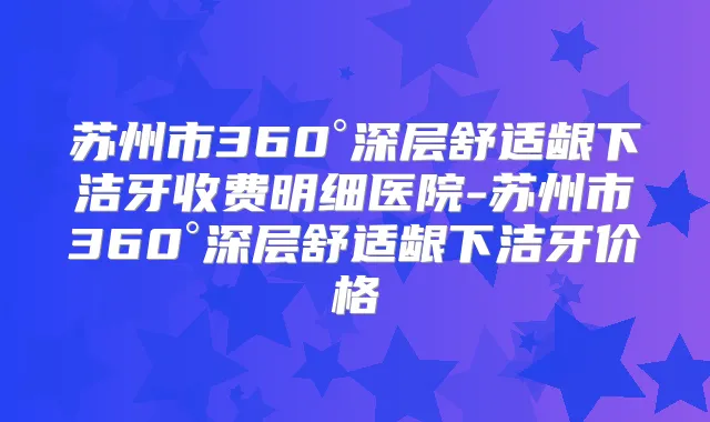 苏州市360°深层舒适龈下洁牙收费明细医院-苏州市360°深层舒适龈下洁牙价格