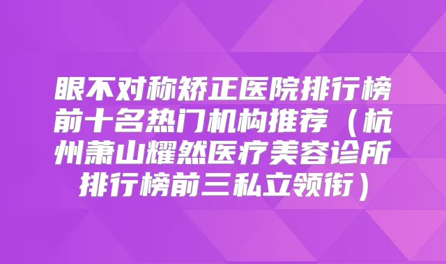眼不对称矫正医院排行榜前十名热门机构推荐（杭州萧山耀然医疗美容诊所排行榜前三私立领衔）