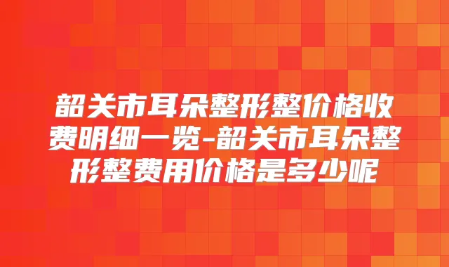 韶关市耳朵整形整价格收费明细一览-韶关市耳朵整形整费用价格是多少呢