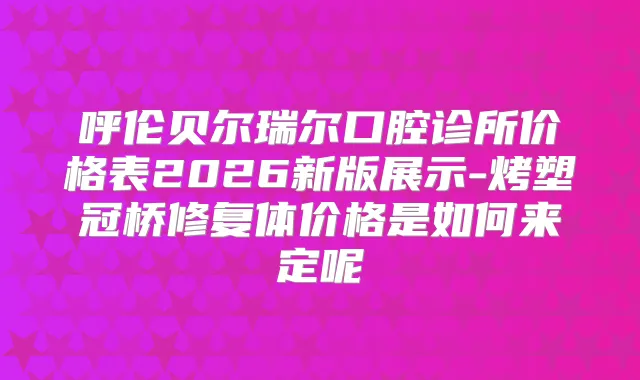 呼伦贝尔瑞尔口腔诊所价格表2026新版展示-烤塑冠桥修复体价格是如何来定呢