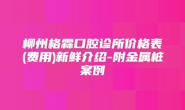 柳州格霖口腔诊所价格表(费用)新鲜介绍-附金属桩案例