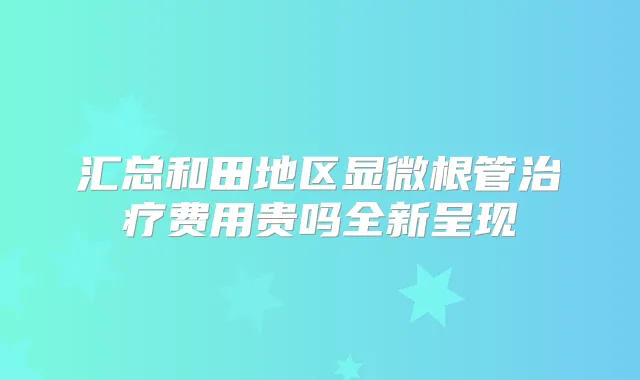汇总和田地区显微根管费用贵吗全新呈现