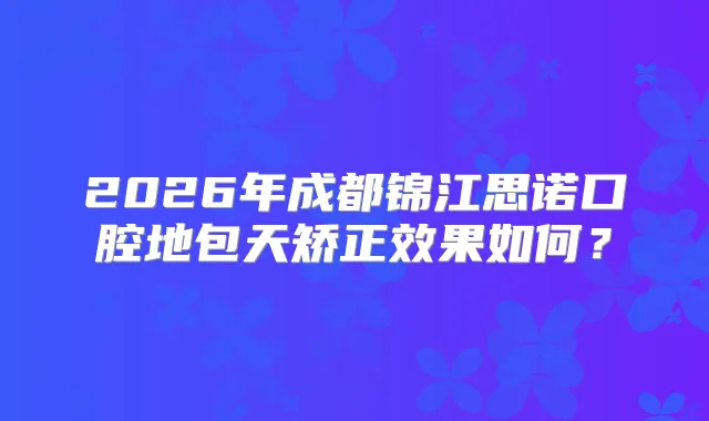 2026年成都锦江思诺口腔地包天矫正效果如何？