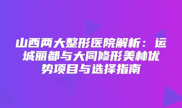 山西两大整形医院解析：运城丽都与大同修形美林优势项目与选择指南