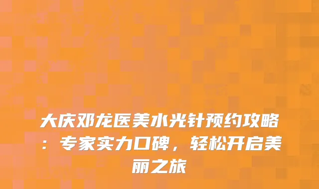 大庆邓龙医美水光针预约攻略：专家实力口碑，轻松开启美丽之旅
