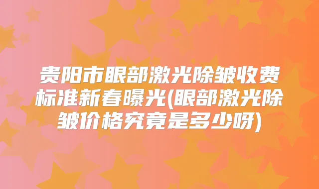 贵阳市眼部激光除皱收费标准新春曝光(眼部激光除皱价格究竟是多少呀)